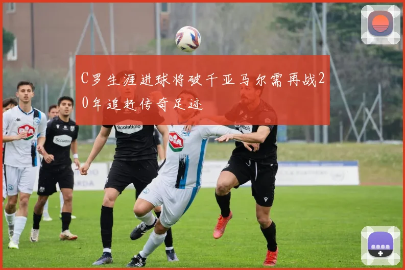 C罗生涯进球将破千亚马尔需再战20年追赶传奇足迹