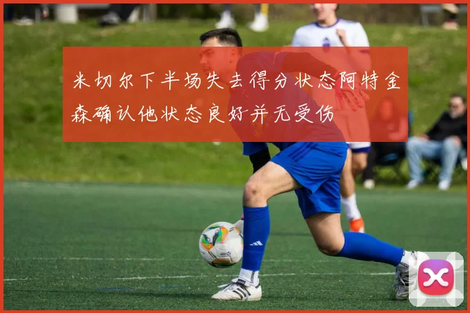 米切尔下半场失去得分状态阿特金森确认他状态良好并无受伤