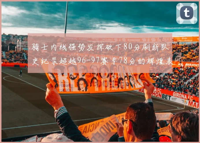 骑士内线强势发挥砍下80分刷新队史纪录超越96-97赛季78分的辉煌表现