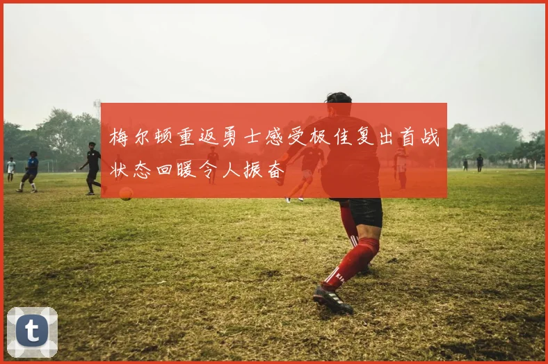 梅尔顿重返勇士感受极佳复出首战状态回暖令人振奋