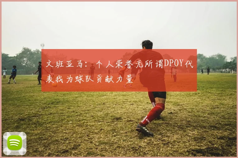 文班亚马：个人荣誉无所谓DPOY代表我为球队贡献力量