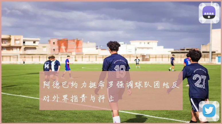 阿德巴约力挺希罗强调球队团结反对外界指责与抨击