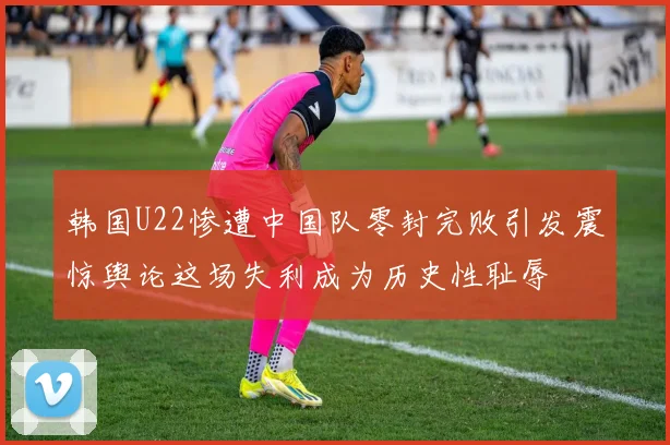 韩国U22惨遭中国队零封完败引发震惊舆论这场失利成为历史性耻辱