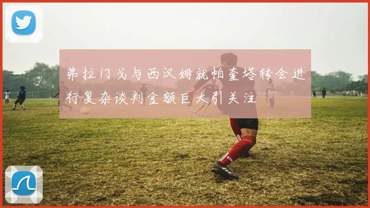 弗拉门戈与西汉姆就帕奎塔转会进行复杂谈判金额巨大引关注