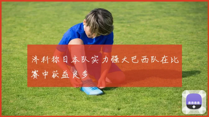 济科称日本队实力强大巴西队在比赛中获益良多