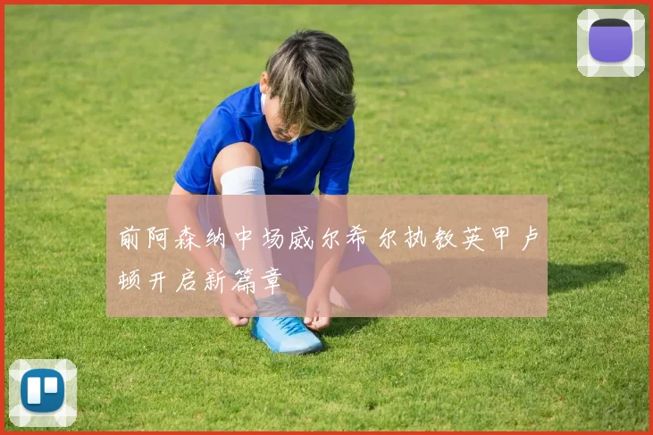 前阿森纳中场威尔希尔执教英甲卢顿开启新篇章