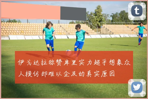 伊戈达拉称赞库里实力超乎想象众人模仿却难以企及的真实原因