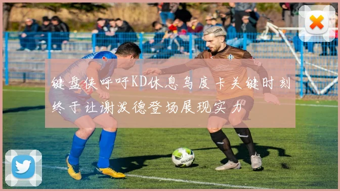键盘侠呼吁KD休息乌度卡关键时刻终于让谢泼德登场展现实力
