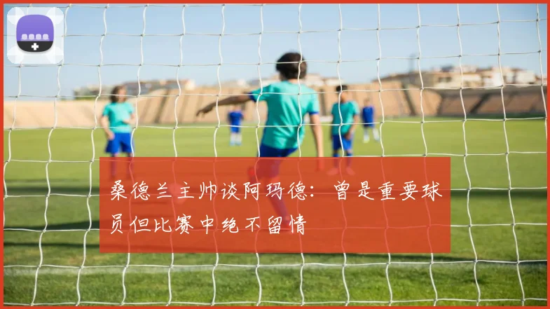 桑德兰主帅谈阿玛德：曾是重要球员但比赛中绝不留情