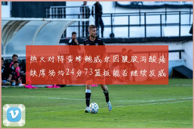 热火对阵黄蜂鲍威尔因腹股沟酸痛缺席场均24分73篮板能否继续发威