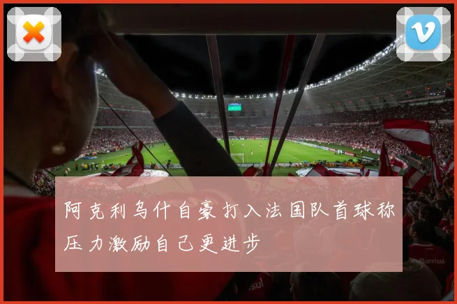 阿克利乌什自豪打入法国队首球称压力激励自己更进步