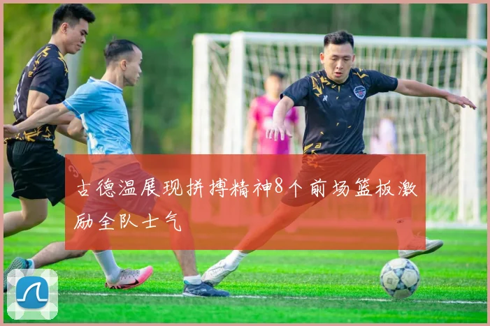 古德温展现拼搏精神8个前场篮板激励全队士气