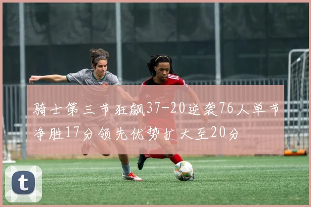骑士第三节狂飙37-20逆袭76人单节净胜17分领先优势扩大至20分