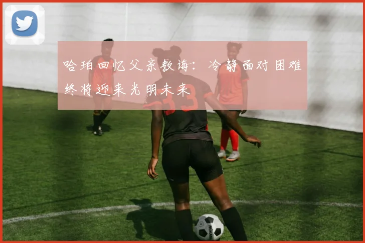 哈珀回忆父亲教诲：冷静面对困难终将迎来光明未来