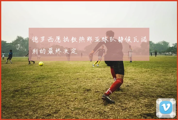 德罗西愿执教热那亚球队静候瓦诺利的最终决定