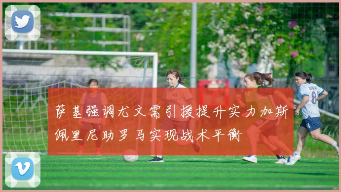 萨基强调尤文需引援提升实力加斯佩里尼助罗马实现战术平衡