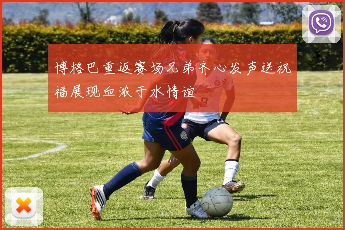 博格巴重返赛场兄弟齐心发声送祝福展现血浓于水情谊